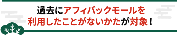 過去にアフィバックモールを利用したことがないかたが対象！