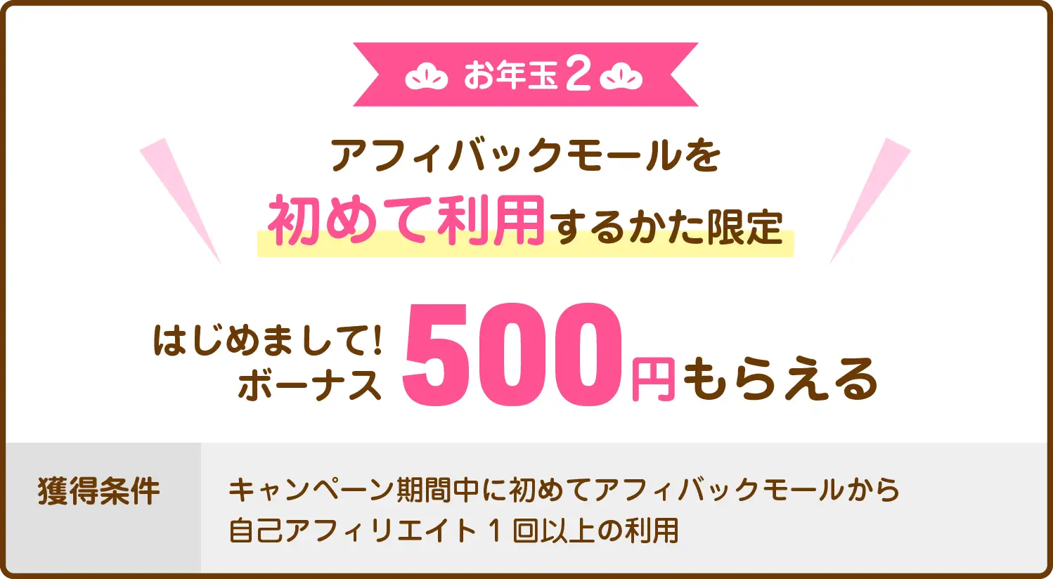 お年玉2：アフィバックモールを初めて利用するかた限定　はじめまして！ボーナス500円もらえる　獲得条件：キャンペーン期間中に初めてアフィバックモールから自己アフィリエイト1回以上の利用
