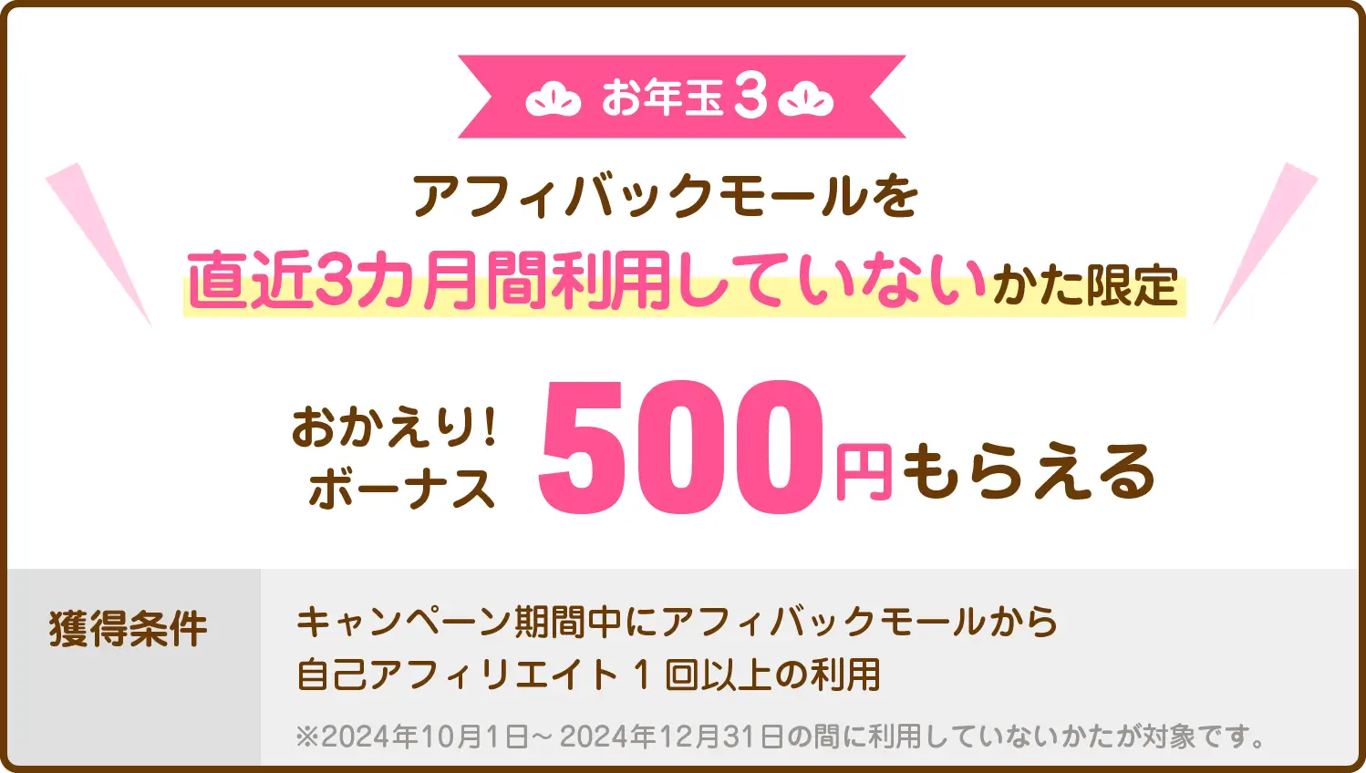 お年玉3：アフィバックモールを直近3カ月間利用していないかた限定　おかえり！ボーナス500円もらえる　獲得条件：キャンペーン期間中にアフィバックモールから自己アフィリエイト1回以上の利用　※2024年10月1日～2024年12月31日の間に利用していないかたが対象です。