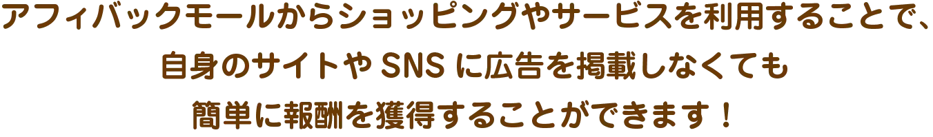 アフィバックモールからショッピングやサービスを利用することで、自身のサイトやSNSに広告を掲載しなくても簡単に報酬を獲得することができます！