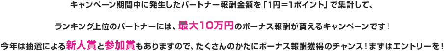 キャンペーン期間中に発生したパートナー報酬金額を「１円＝１ポイント」で集計して、ランキング上位のパートナーには、最大１０万円のボーナス報酬がもらえるキャンペーンです。今年は抽選による新事象と参加賞もありますので、たくさんのかたにボーナス報酬獲得のチャンス！まずはエントリーを！