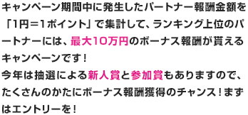 キャンペーン期間中に発生したパートナー報酬金額を「１円＝１ポイント」で集計して、ランキング上位のパートナーには、最大１０万円のボーナス報酬がもらえるキャンペーンです。今年は抽選による新事象と参加賞もありますので、たくさんのかたにボーナス報酬獲得のチャンス！まずはエントリーを！