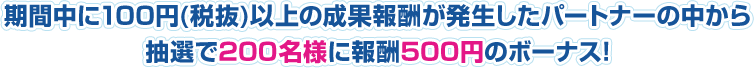 期間中に100円（税抜)以上の成果報酬が発生したパートナーの中から抽選で200名様に報酬500円のボーナス!