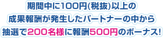 期間中に100円（税抜)以上の成果報酬が発生したパートナーの中から抽選で200名様に報酬500円のボーナス!