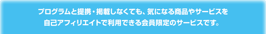 プログラムと提携・掲載しなくても、気になる商品やサービスを自己アフィリエイトで利用できる会員限定のサービスです。