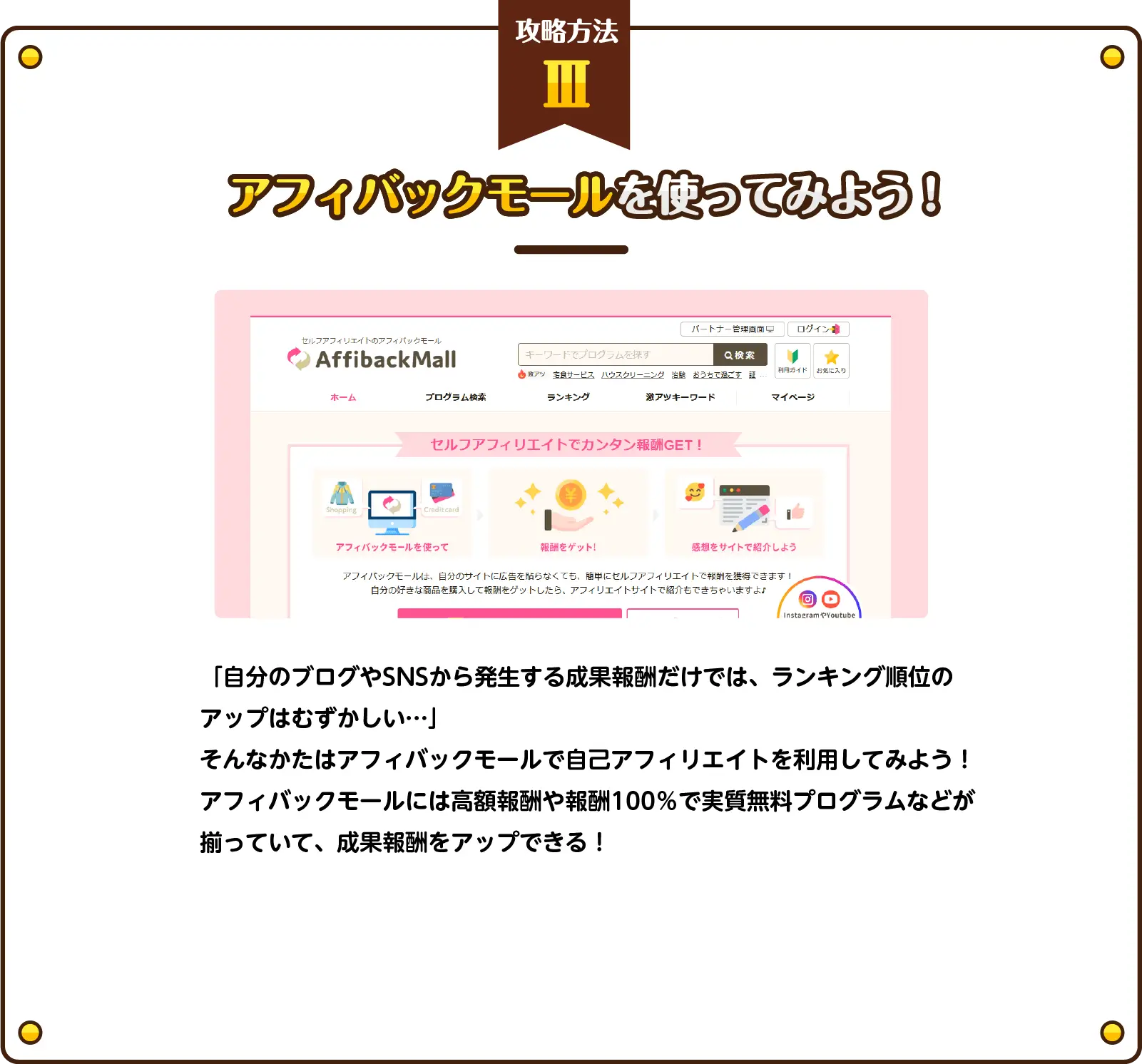 攻略方法（3）アフィバックモールを使ってみよう！「自分のブログやSNSから発生する成果報酬だけでは、ランキング順位のアップはむずかしい…」
そんなかたはアフィバックモールで自己アフィリエイトを利用してみよう！アフィバックモールには高額報酬や報酬100％で実質無料プログラムなどが揃っていて、成果報酬をアップできる！