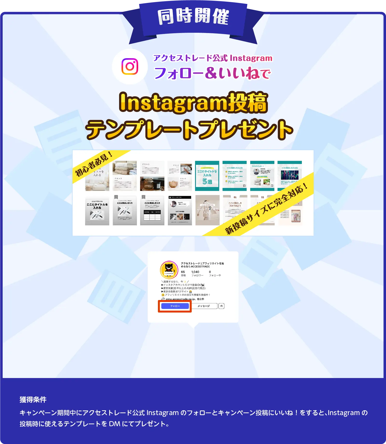同時開催　アクセストレード公式Instagramフォロー＆いいねでInstagram投稿テンプレートプレゼント 獲得条件：キャンペーン期間中にアクセストレード公式Instagramのフォローとキャンペーン投稿にいいね！をすると、Instagramの投稿時に使えるテンプレートをDMにてプレゼント。